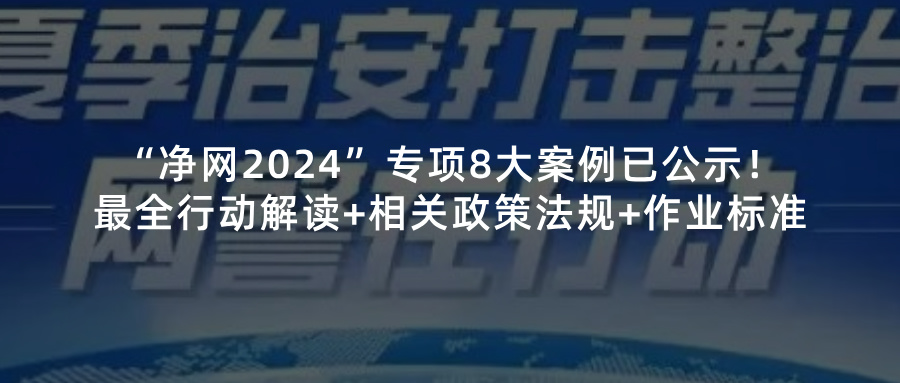 “已公示净网2024”专项8大案例！最全行动解读+相关政策法规+作业标准请查收！